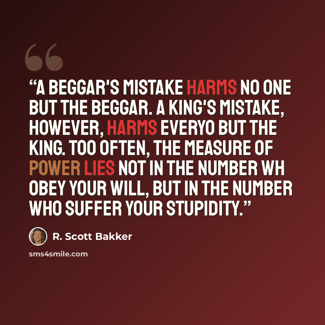 “A beggar's mistake harms no one but the beggar. A king's mistake, however, harms everyo but the king. Too often, the measure of power lies not in the number wh obey your will, but in the number who suffer your stupidity.” quote by R. Scott Bakker