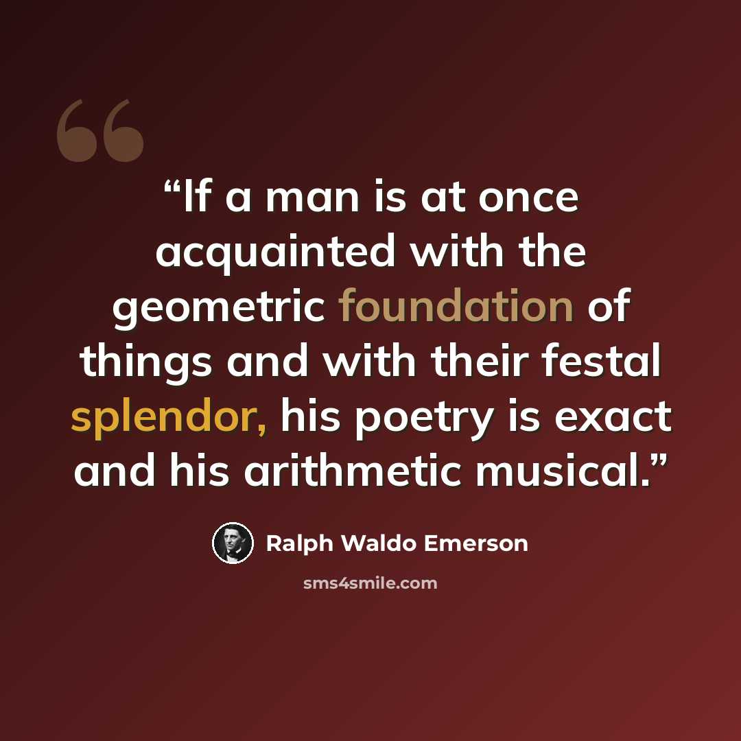 “If a man is at once acquainted with the geometric foundation of things and with their festal splendor, his poetry is exact and his arithmetic musical.” quote by Ralph Waldo Emerson