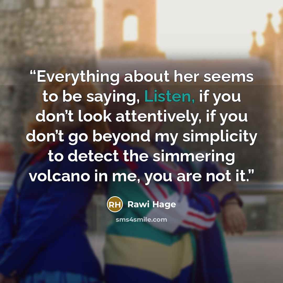 “Everything about her seems to be saying, Listen, if you don’t look attentively, if you don’t go beyond my simplicity to detect the simmering volcano in me, you are not it.” quote by Rawi Hage