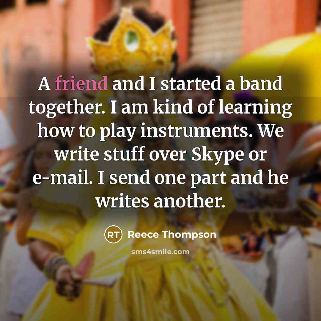 “A friend and I started a band together. I am kind of learning how to play instruments. We write stuff over Skype or e-mail. I send one part and he writes another.” quote by Reece Thompson