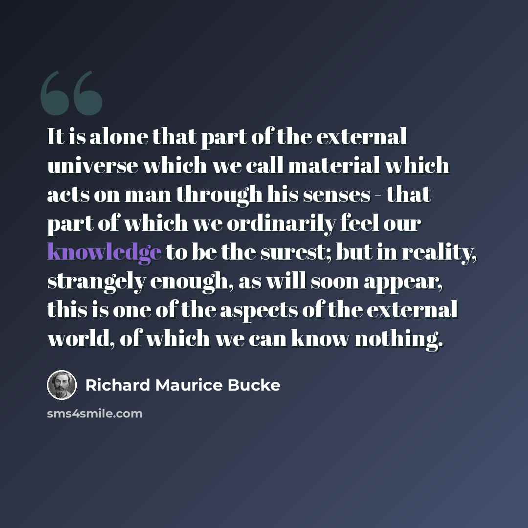 “It is alone that part of the external universe which we call material which acts on man through his senses - that part of which we ordinarily feel our knowledge to be the surest; but in reality, strangely enough, as will soon appear, this is one of the aspects of the external world, of which we…” quote by Richard Maurice Bucke