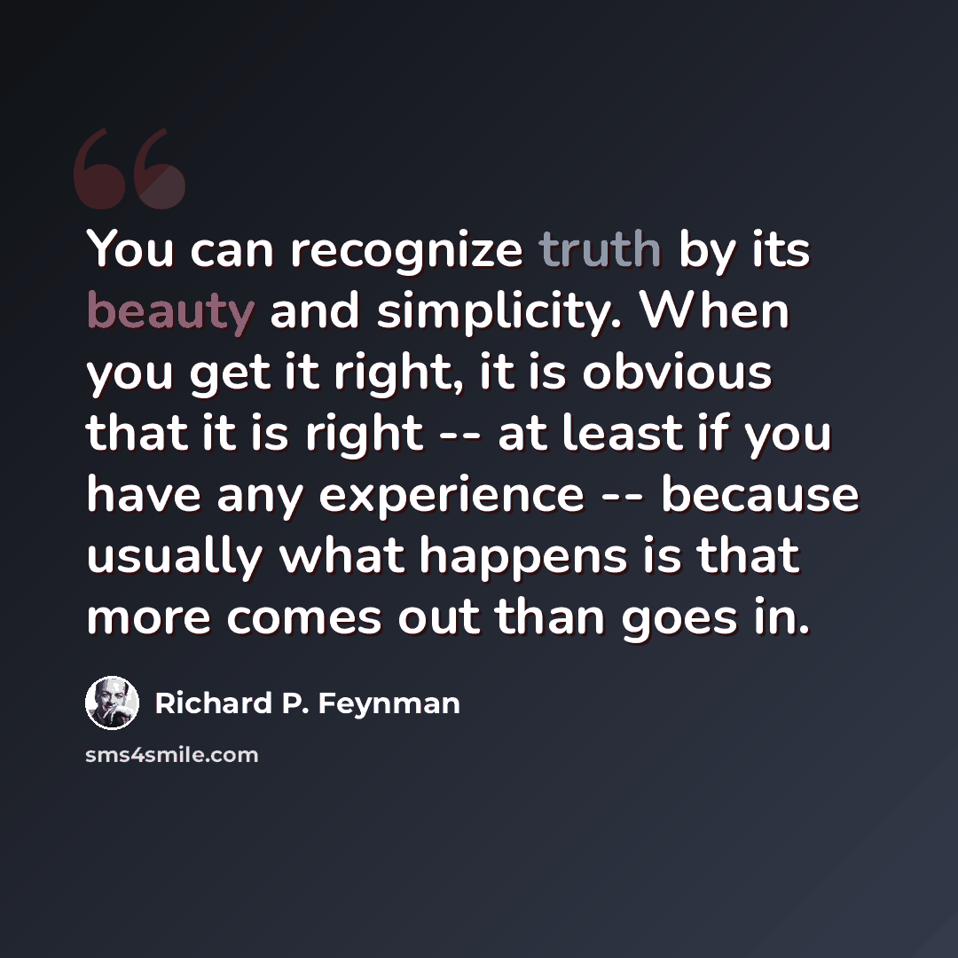 “You can recognize truth by its beauty and simplicity. When you get it right, it is obvious that it is right -- at least if you have any experience -- because usually what happens is that more comes out than goes in.” quote by Richard P. Feynman
