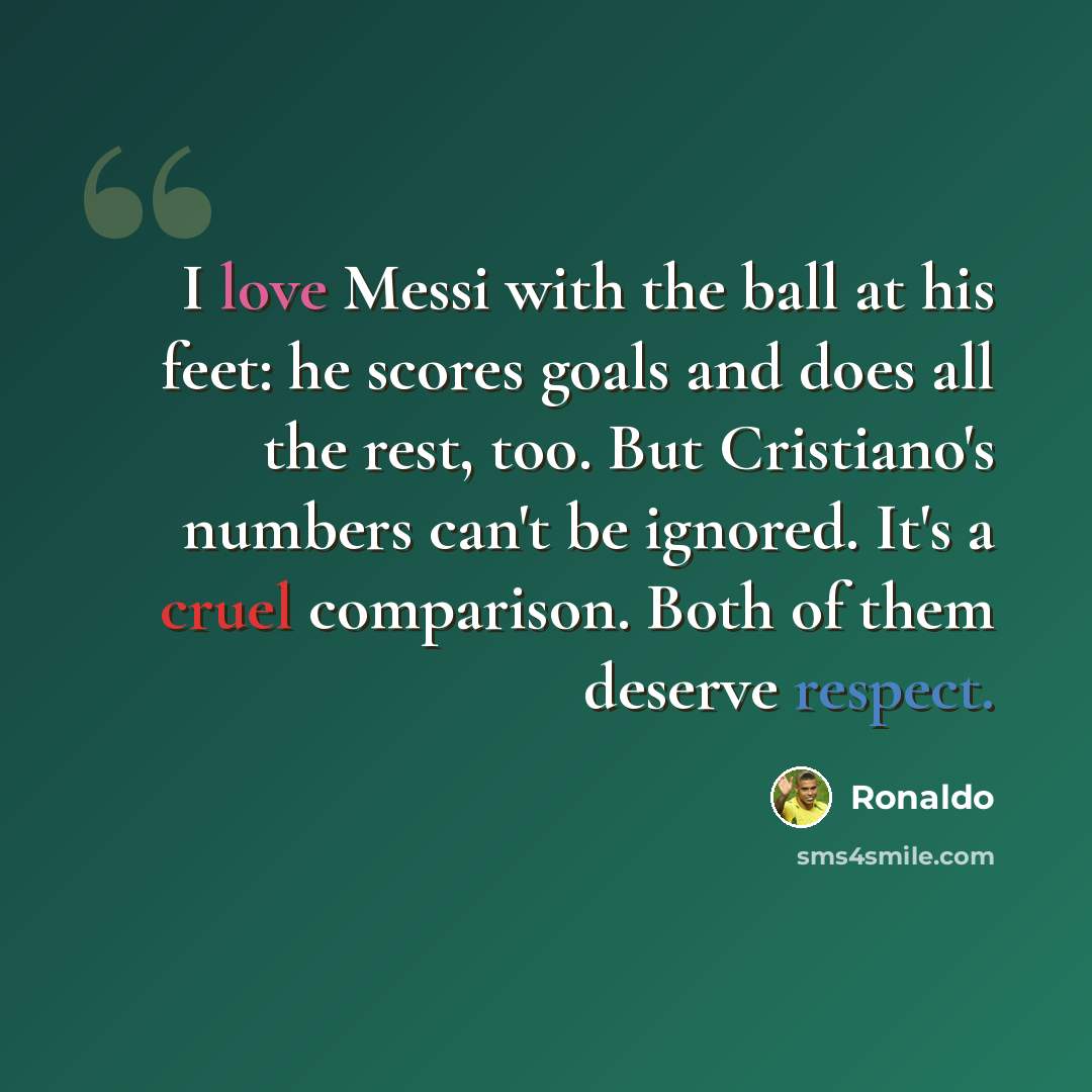 “I love Messi with the ball at his feet: he scores goals and does all the rest, too. But Cristiano's numbers can't be ignored. It's a cruel comparison. Both of them deserve respect.” quote by Ronaldo