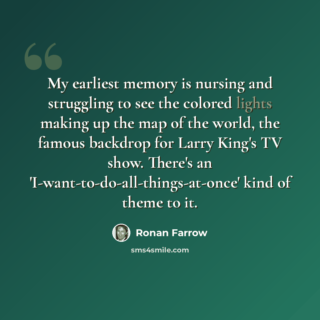 “My earliest memory is nursing and struggling to see the colored lights making up the map of the world, the famous backdrop for Larry King's TV show. There's an 'I-want-to-do-all-things-at-once' kind of theme to it.” quote by Ronan Farrow