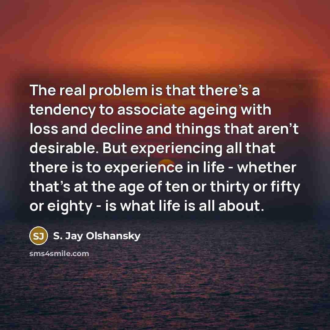 “The real problem is that there's a tendency to associate ageing with loss and decline and things that aren't desirable. But experiencing all that there is to experience in life - whether that's at the age of ten or thirty or fifty or eighty - is what life is all about.” quote by S. Jay Olshansky