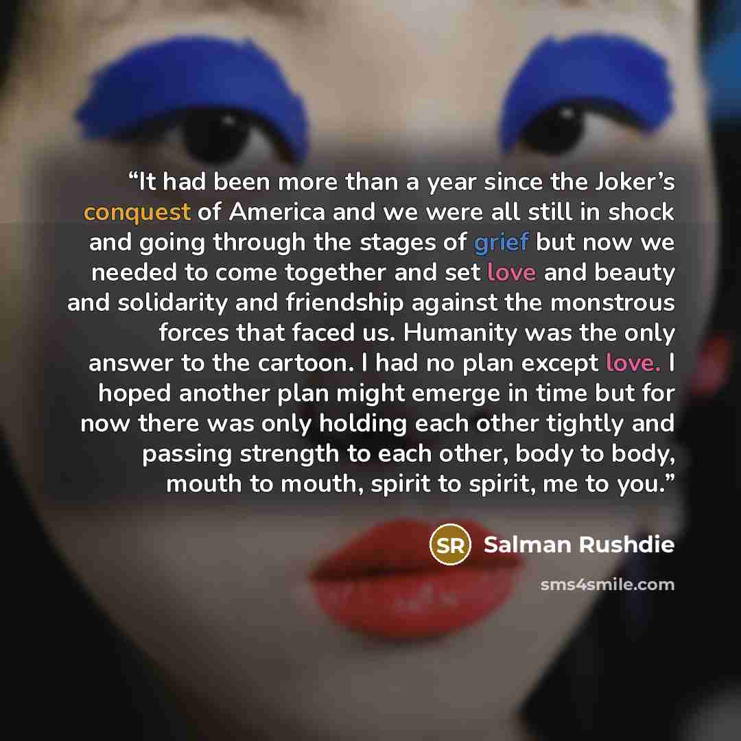 “It had been more than a year since the Joker’s conquest of America and we were all still in shock and going through the stages of grief but now we needed to come together and set love and beauty and solidarity and friendship against the monstrous forces that faced us. Humanity was the only answer…” quote by Salman Rushdie