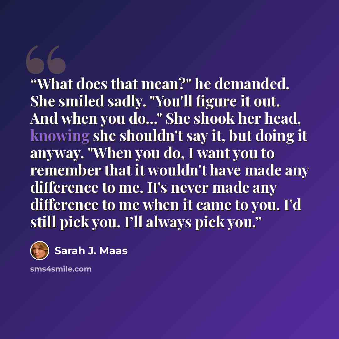“What does that mean?" he demanded. She smiled sadly. "You'll figure it out. And when you do..." She shook her head, knowing she shouldn't say it, but doing it anyway. "When you do, I want you to remember that it wouldn't have made any difference to me. It's never made any difference to me when it…” quote by Sarah J. Maas