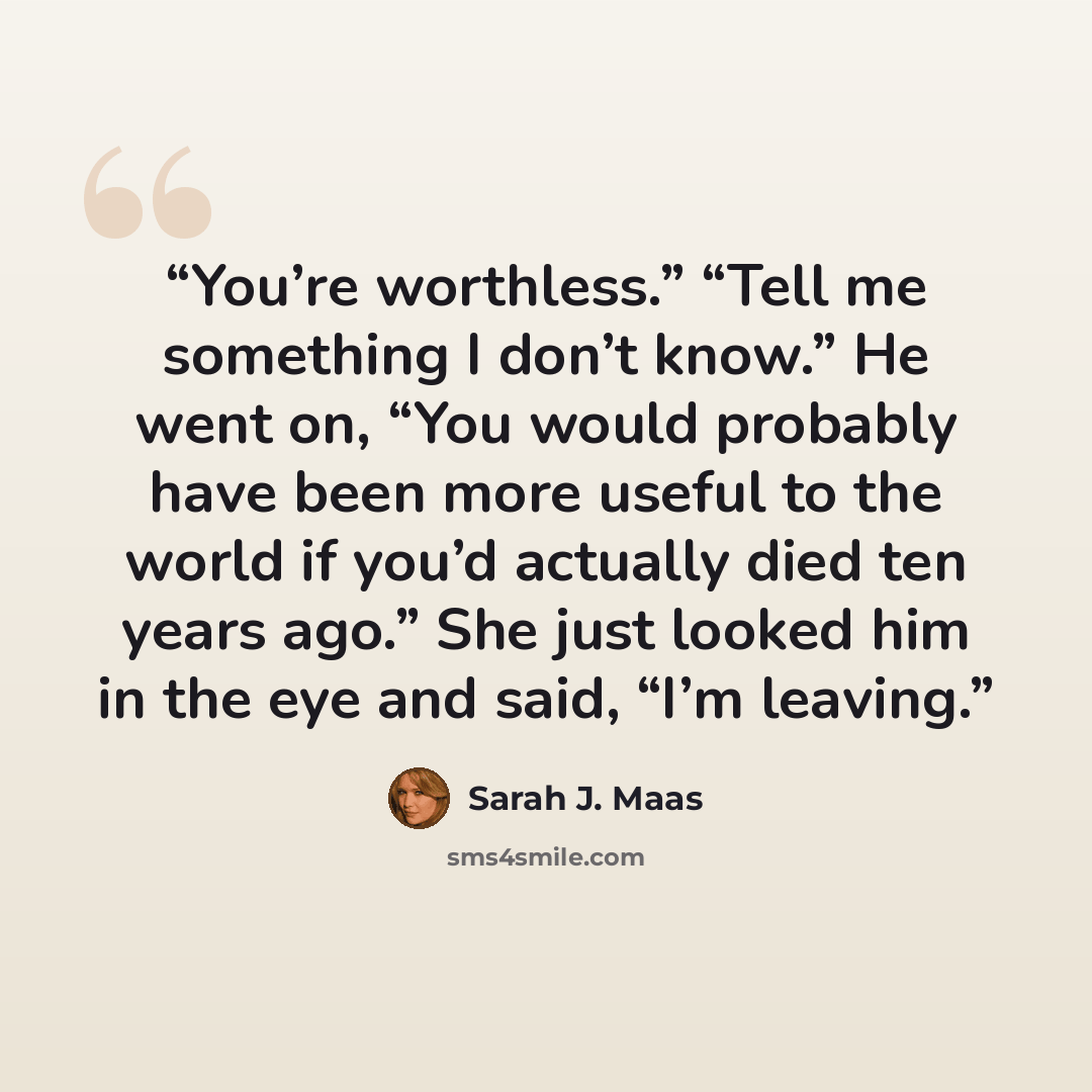 “You’re worthless.” “Tell me something I don’t know.” He went on, “You would probably have been more useful to the world if you’d actually died ten years ago.” She just looked him in the eye and said, “I’m leaving.” quote by Sarah J. Maas