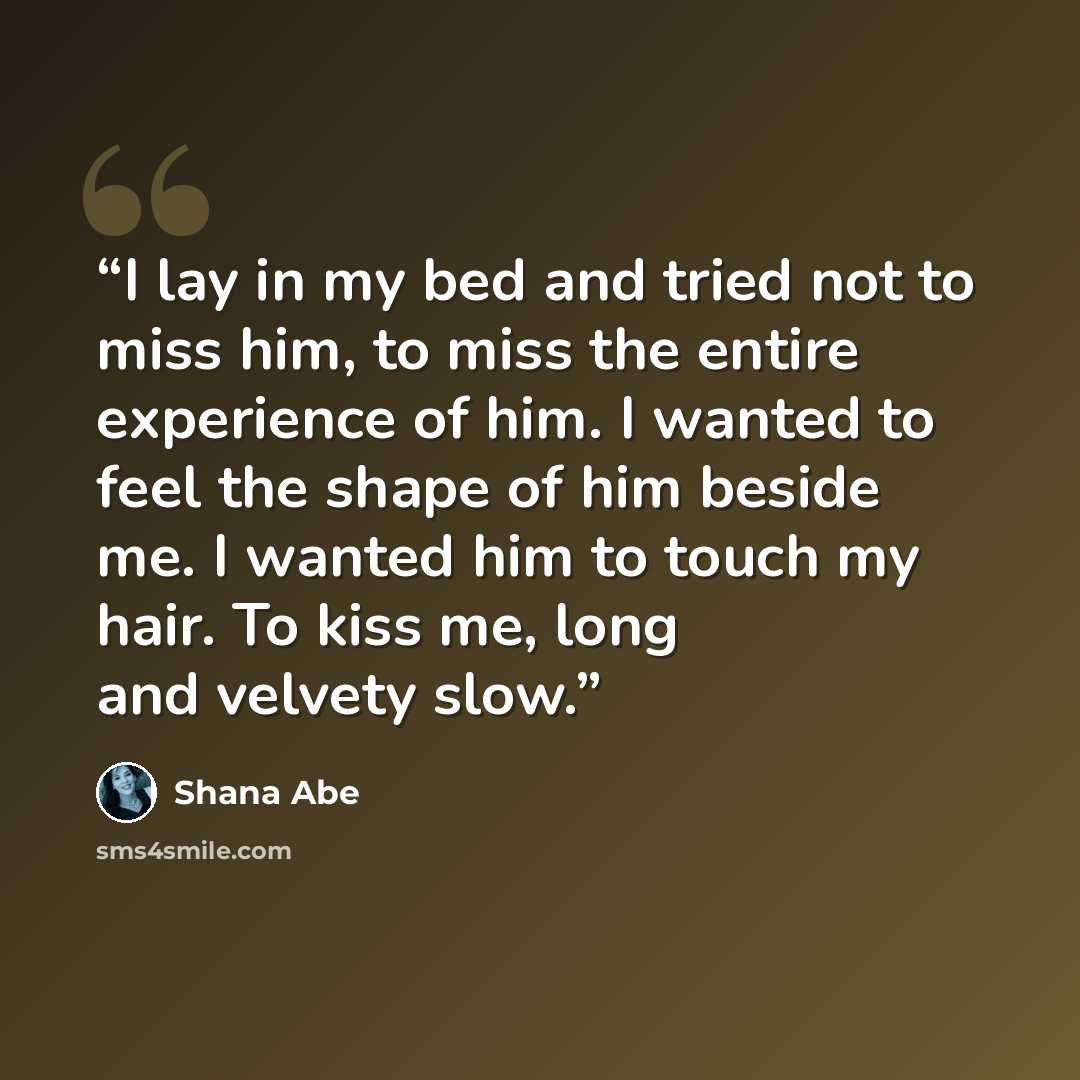 “I lay in my bed and tried not to miss him, to miss the entire experience of him. I wanted to feel the shape of him beside me. I wanted him to touch my hair. To kiss me, long and velvety slow.” quote by Shana Abe