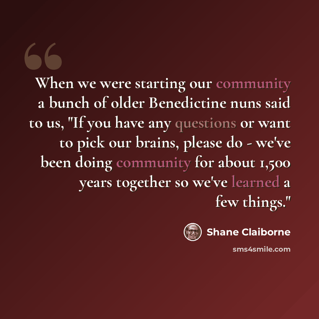 “When we were starting our community a bunch of older Benedictine nuns said to us, "If you have any questions or want to pick our brains, please do - we've been doing community for about 1,500 years together so we've learned a few things."” quote by Shane Claiborne