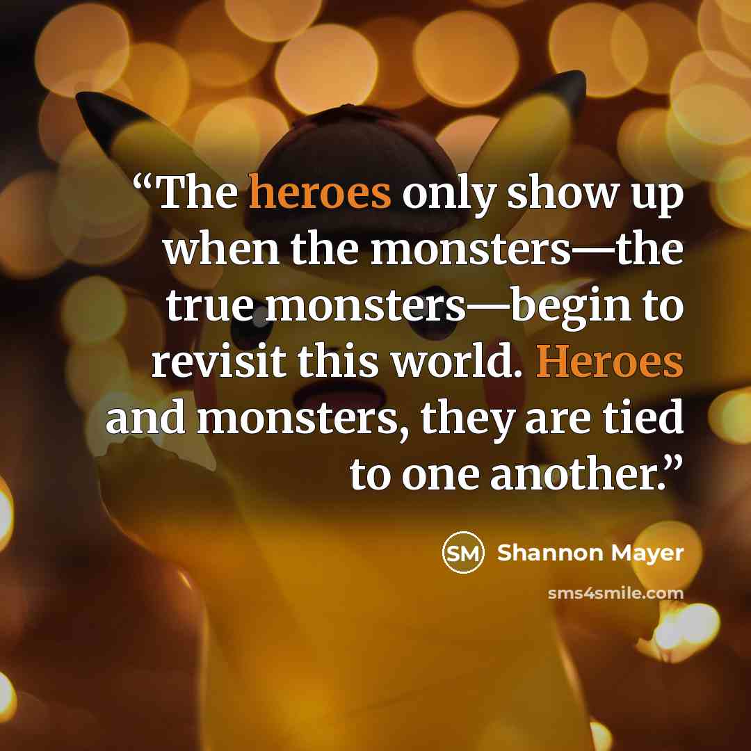 “The heroes only show up when the monsters—the true monsters—begin to revisit this world. Heroes and monsters, they are tied to one another.” quote by Shannon Mayer