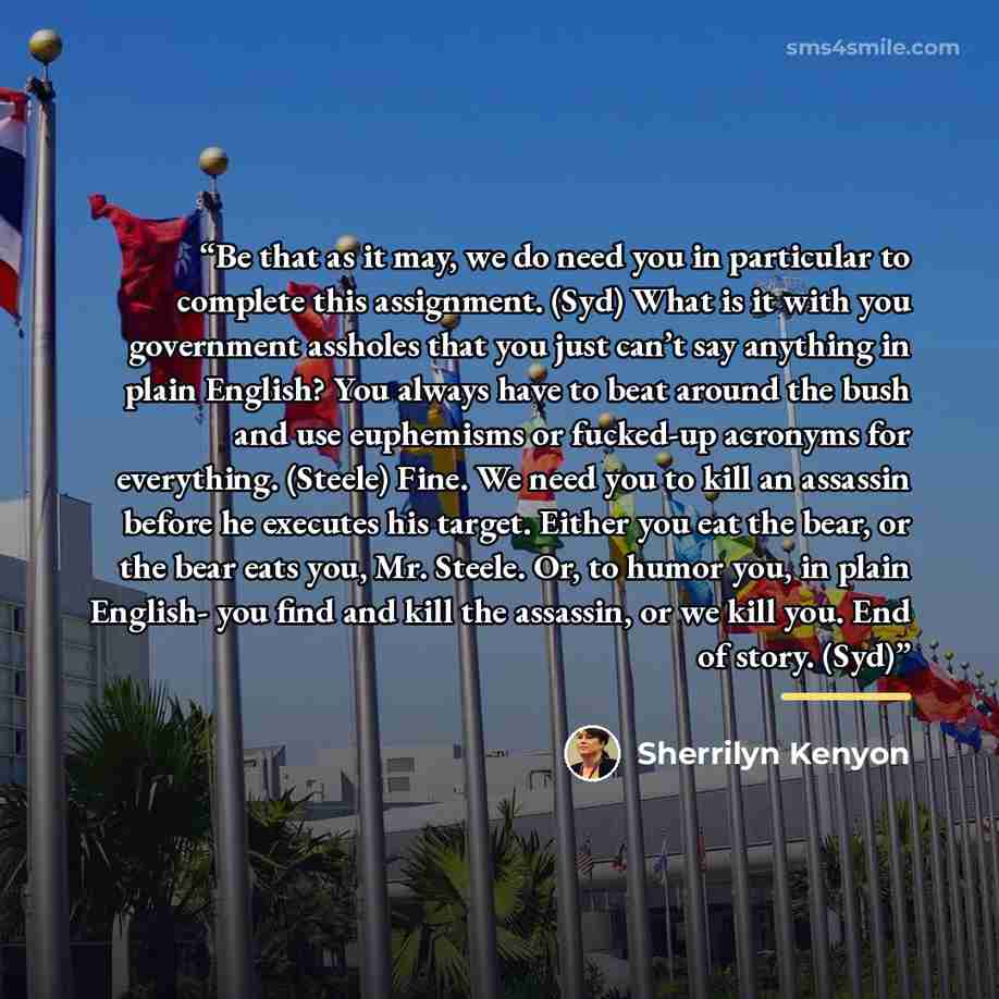“Be that as it may, we do need you in particular to complete this assignment. (Syd) What is it with you government assholes that you just can’t say anything in plain English? You always have to beat around the bush and use euphemisms or fucked-up acronyms for everything. (Steele) Fine. We need you…” quote by Sherrilyn Kenyon