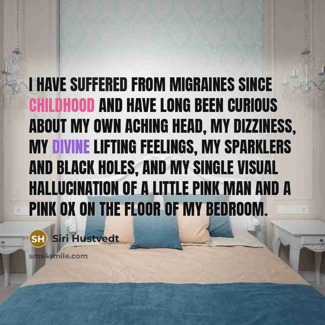 “I have suffered from migraines since childhood and have long been curious about my own aching head, my dizziness, my divine lifting feelings, my sparklers and black holes, and my single visual hallucination of a little pink man and a pink ox on the floor of my bedroom.” quote by Siri Hustvedt