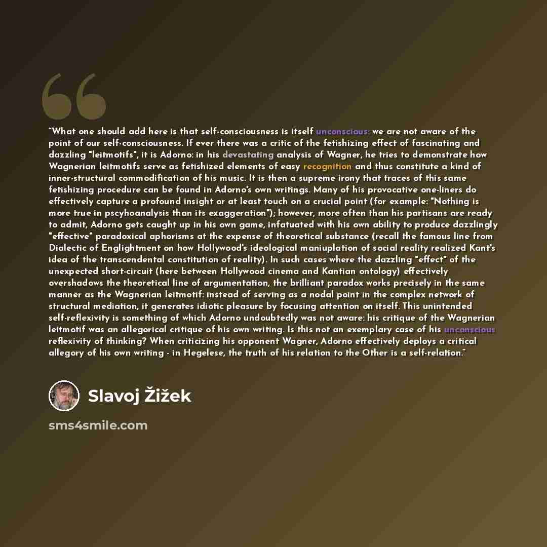 “What one should add here is that self-consciousness is itself unconscious: we are not aware of the point of our self-consciousness. If ever there was a critic of the fetishizing effect of fascinating and dazzling "leitmotifs", it is Adorno: in his devastating analysis of Wagner, he tries to…” quote by Slavoj Žižek