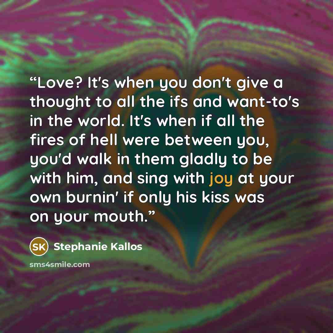 “Love? It's when you don't give a thought to all the ifs and want-to's in the world. It's when if all the fires of hell were between you, you'd walk in them gladly to be with him, and sing with joy at your own burnin' if only his kiss was on your mouth.” quote by Stephanie Kallos