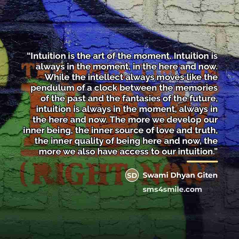 “Intuition is the art of the moment. Intuition is always in the moment, in the here and now. While the intellect always moves like the pendulum of a clock between the memories of the past and the fantasies of the future, intuition is always in the moment, always in the here and now. The more we…” quote by Swami Dhyan Giten