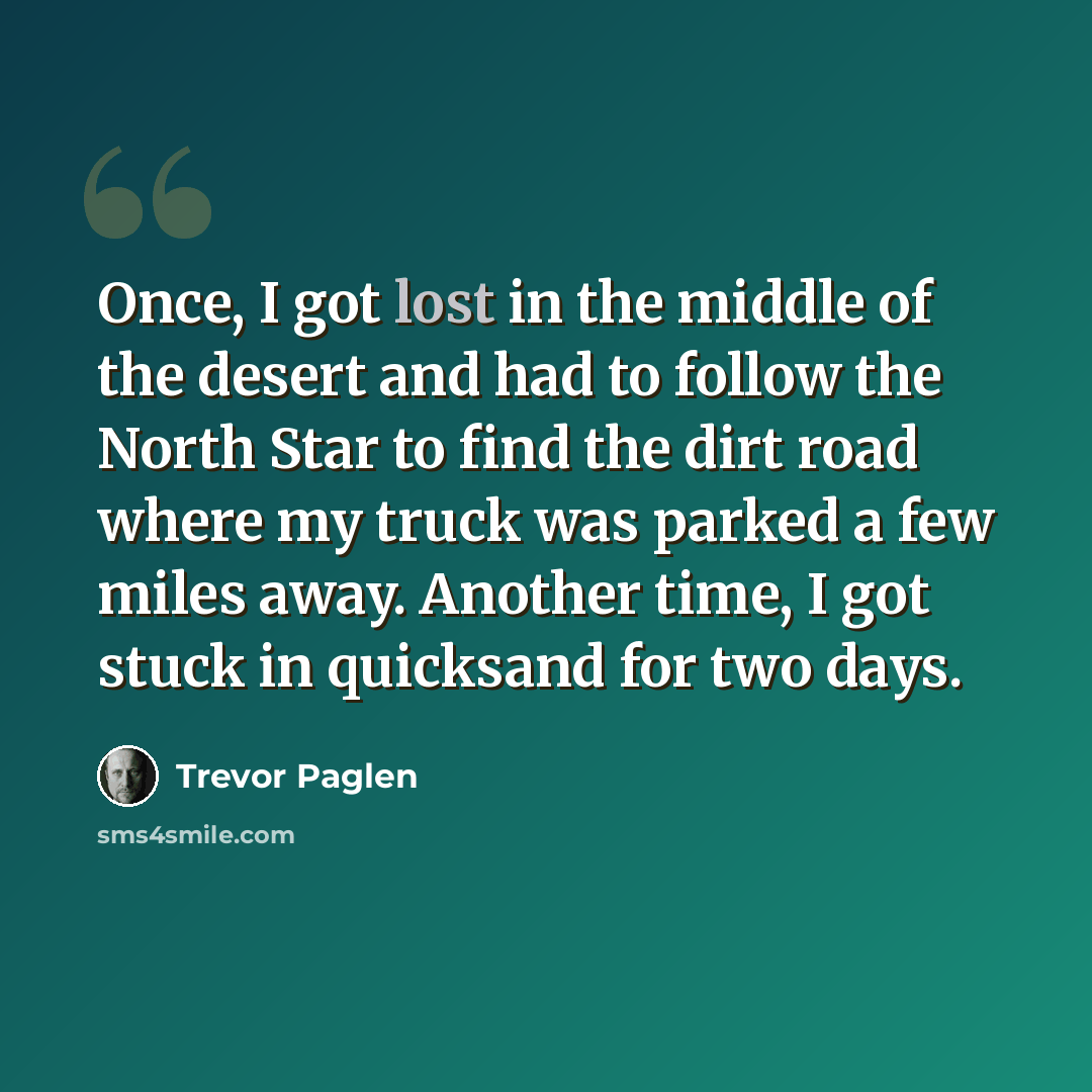 “Once, I got lost in the middle of the desert and had to follow the North Star to find the dirt road where my truck was parked a few miles away. Another time, I got stuck in quicksand for two days.” quote by Trevor Paglen