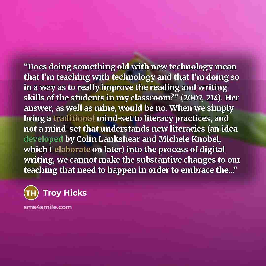 “Does doing something old with new technology mean that I’m teaching with technology and that I’m doing so in a way as to really improve the reading and writing skills of the students in my classroom?” (2007, 214). Her answer, as well as mine, would be no. When we simply bring a traditional…” quote by Troy Hicks