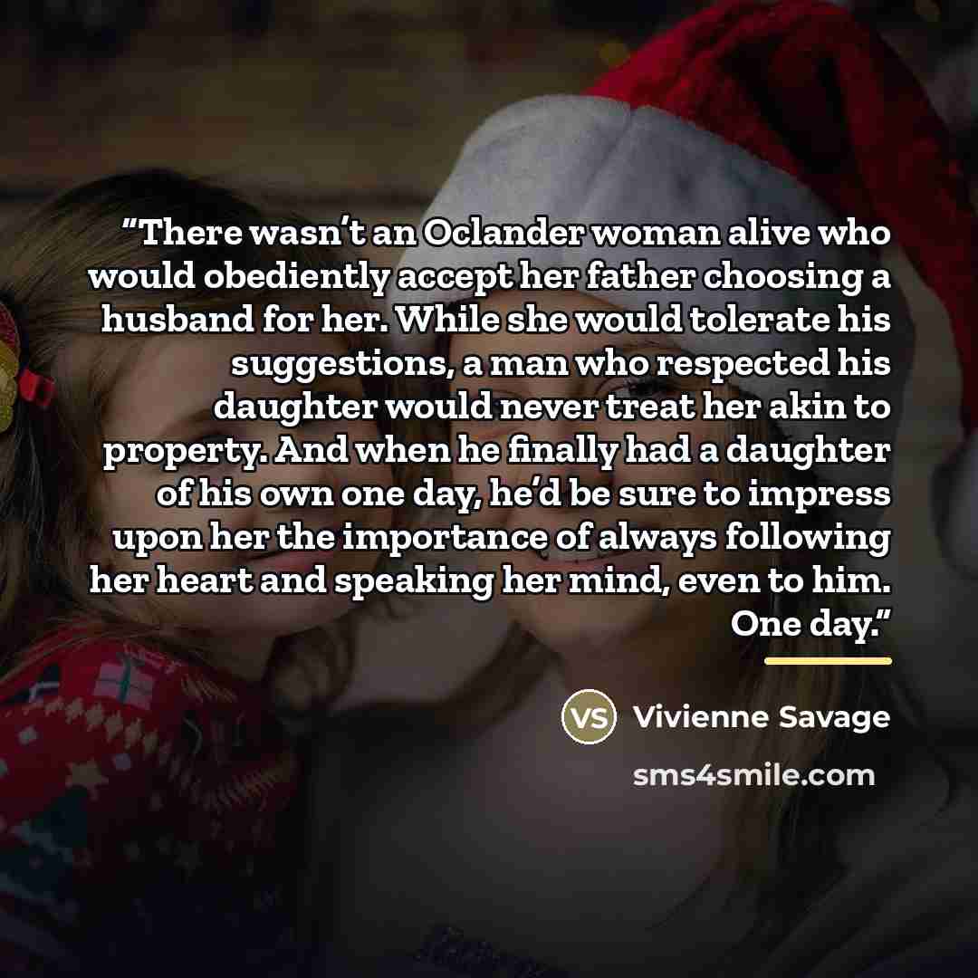 “There wasn’t an Oclander woman alive who would obediently accept her father choosing a husband for her. While she would tolerate his suggestions, a man who respected his daughter would never treat her akin to property. And when he finally had a daughter of his own one day, he’d be sure to impress…” quote by Vivienne Savage