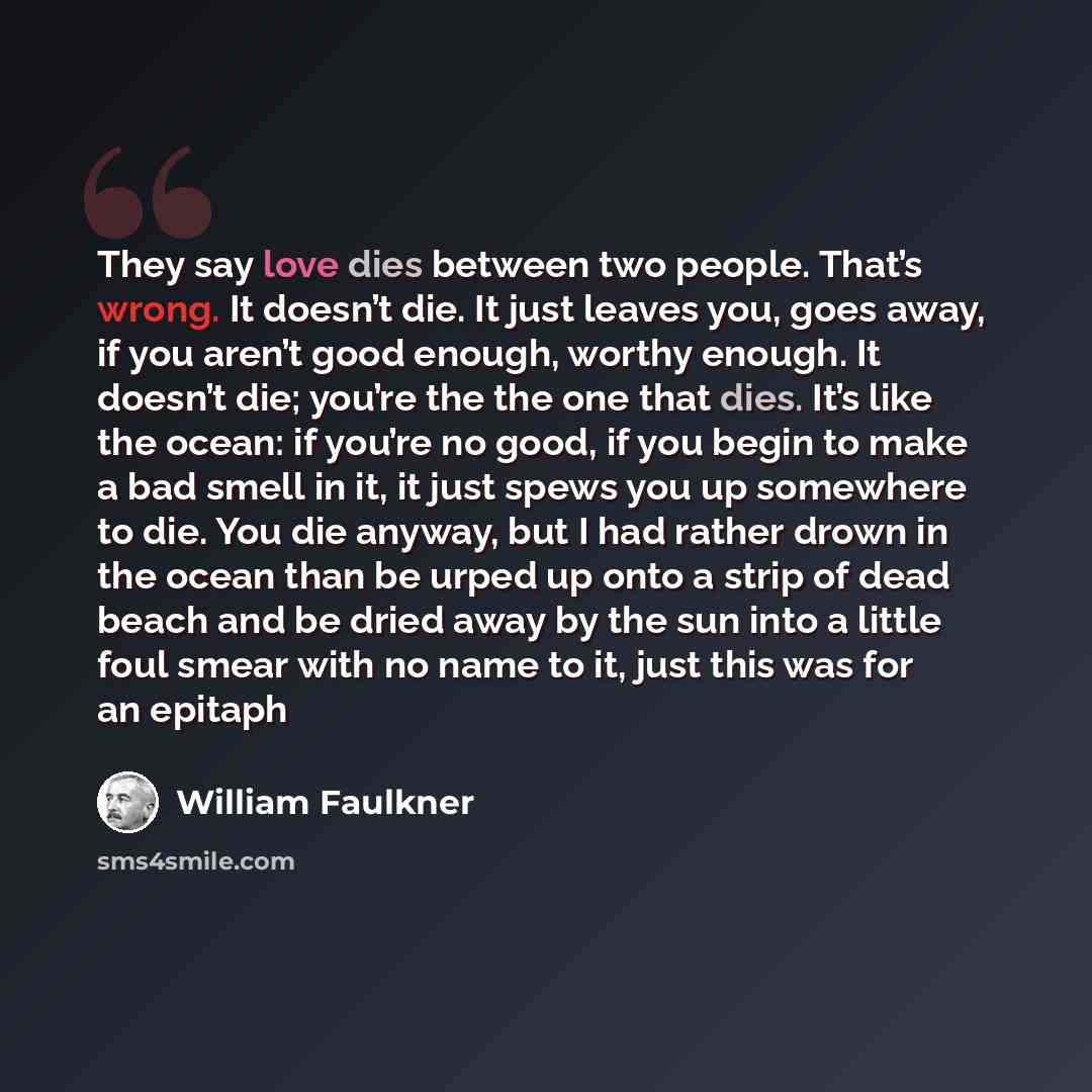 “They say love dies between two people. That’s wrong. It doesn’t die. It just leaves you, goes away, if you aren’t good enough, worthy enough. It doesn’t die; you’re the the one that dies. It’s like the ocean: if you’re no good, if you begin to make a bad smell in it, it just spews you up somewhere…” quote by William Faulkner