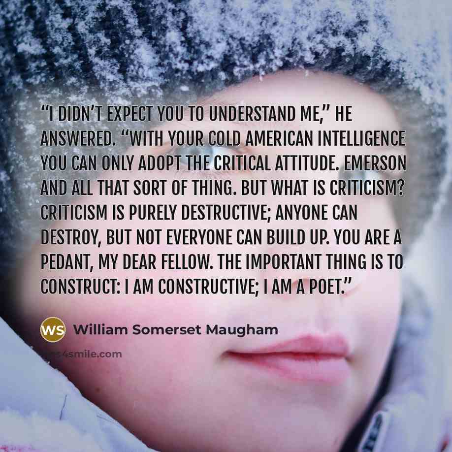 “I didn’t expect you to understand me,” he answered. “With your cold American intelligence you can only adopt the critical attitude. Emerson and all that sort of thing. But what is criticism? Criticism is purely destructive; anyone can destroy, but not everyone can build up. You are a pedant, my…” quote by William Somerset Maugham