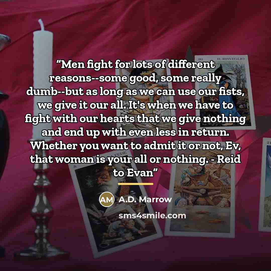 “Men fight for lots of different reasons--some good, some really dumb--but as long as we can use our fists, we give it our all. It's when we have to fight with our hearts that we give nothing and end up with even less in return. Whether you want to admit it or not, Ev, that woman is your all or…” quote by A.D. Marrow