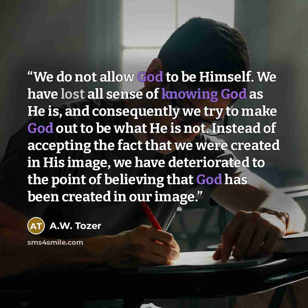 “We do not allow God to be Himself. We have lost all sense of knowing God as He is, and consequently we try to make God out to be what He is not. Instead of accepting the fact that we were created in His image, we have deteriorated to the point of believing that God has been created in our image.” quote by A.W. Tozer