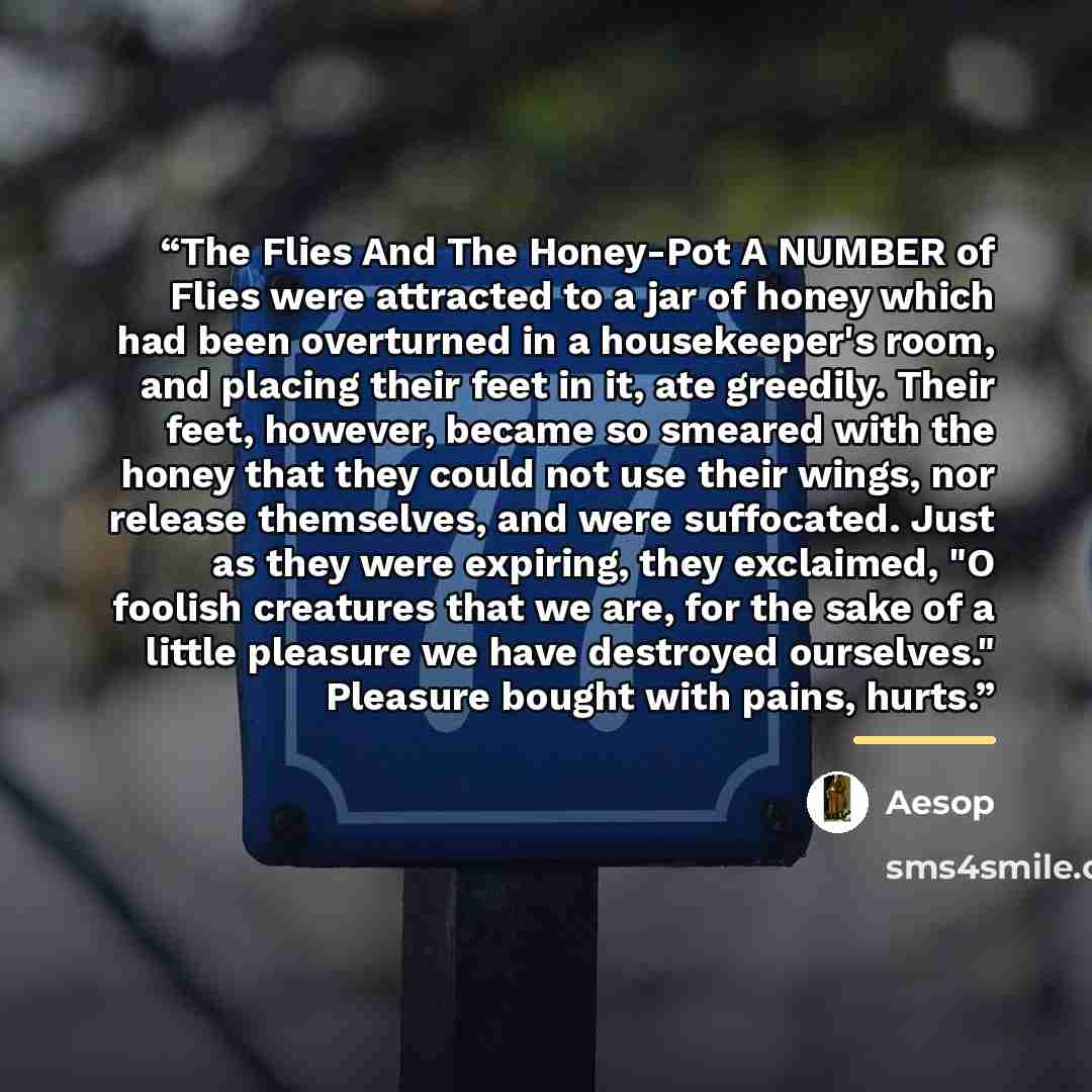 “The Flies And The Honey-Pot A NUMBER of Flies were attracted to a jar of honey which had been overturned in a housekeeper's room, and placing their feet in it, ate greedily. Their feet, however, became so smeared with the honey that they could not use their wings, nor release themselves, and were…” quote by Aesop
