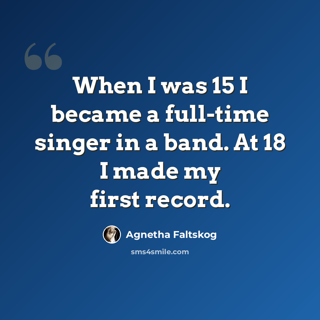 “When I was 15 I became a full-time singer in a band. At 18 I made my first record.” quote by Agnetha Faltskog
