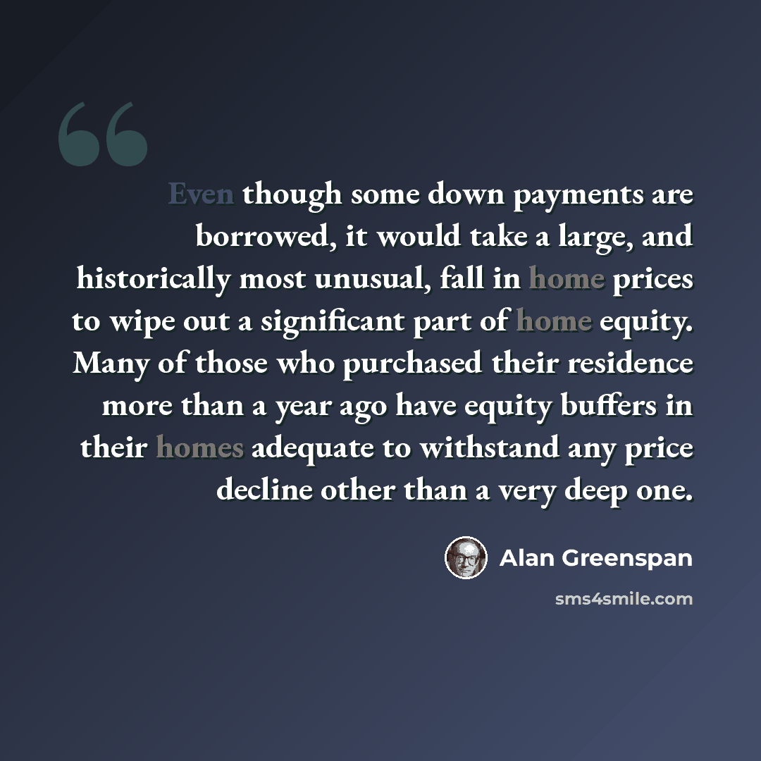 “Even though some down payments are borrowed, it would take a large, and historically most unusual, fall in home prices to wipe out a significant part of home equity. Many of those who purchased their residence more than a year ago have equity buffers in their homes adequate to withstand any price…” quote by Alan Greenspan