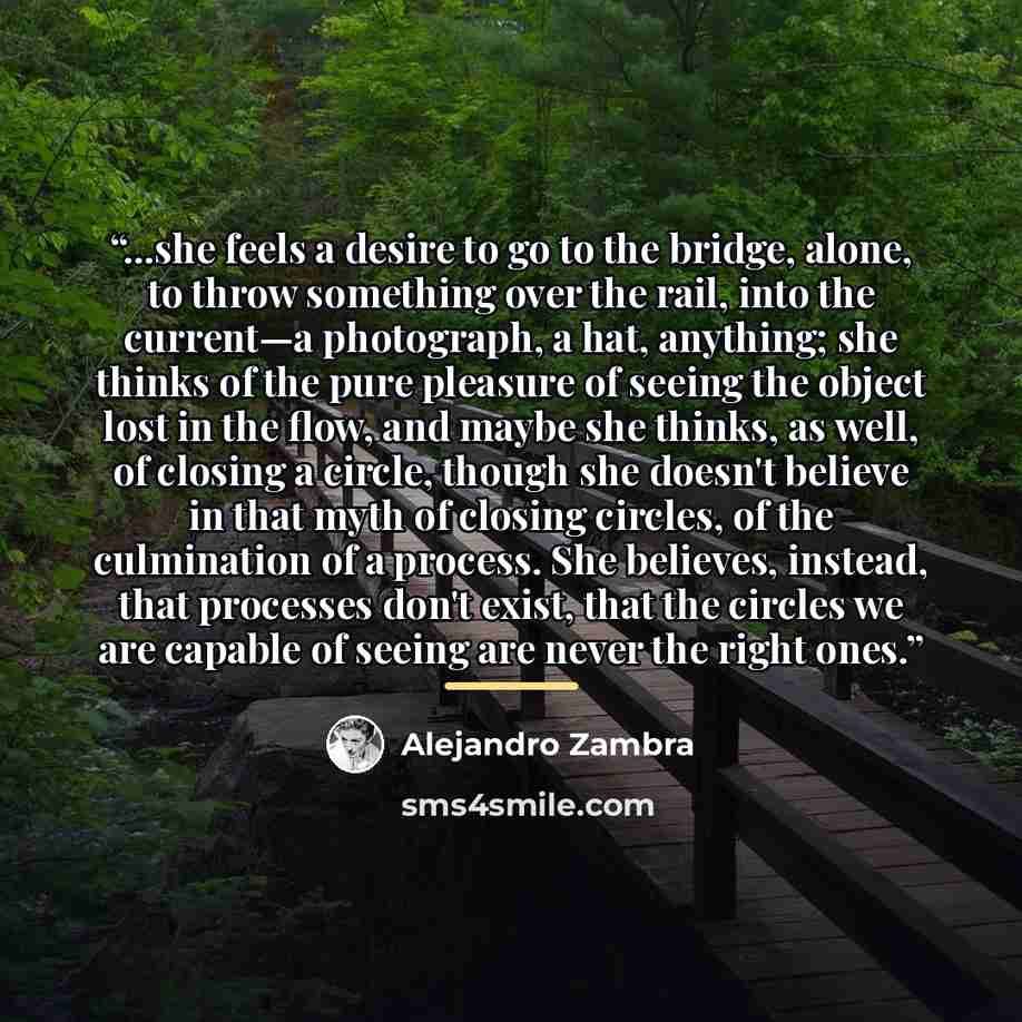 “...she feels a desire to go to the bridge, alone, to throw something over the rail, into the current—a photograph, a hat, anything; she thinks of the pure pleasure of seeing the object lost in the flow, and maybe she thinks, as well, of closing a circle, though she doesn't believe in that myth of…” quote by Alejandro Zambra