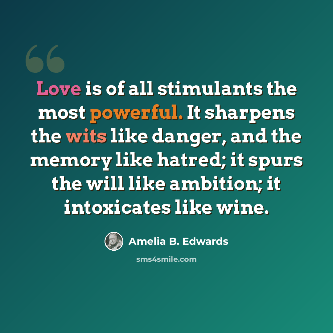 “Love is of all stimulants the most powerful. It sharpens the wits like danger, and the memory like hatred; it spurs the will like ambition; it intoxicates like wine.” quote by Amelia B. Edwards