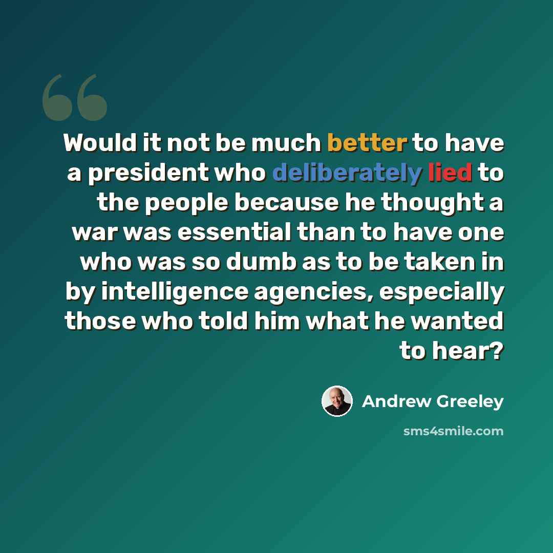 “Would it not be much better to have a president who deliberately lied to the people because he thought a war was essential than to have one who was so dumb as to be taken in by intelligence agencies, especially those who told him what he wanted to hear?” quote by Andrew Greeley