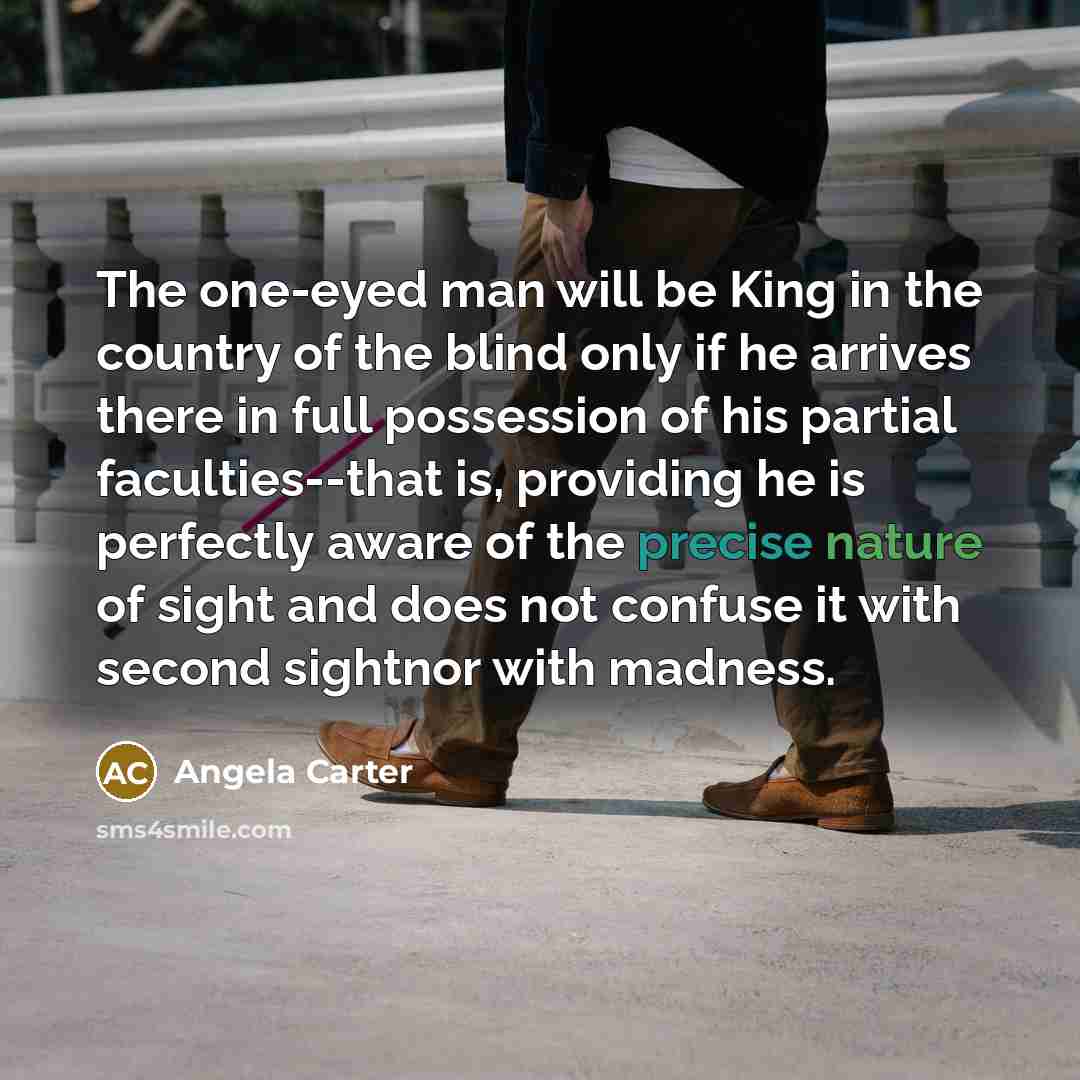 “The one-eyed man will be King in the country of the blind only if he arrives there in full possession of his partial faculties--that is, providing he is perfectly aware of the precise nature of sight and does not confuse it with second sightnor with madness.” quote by Angela Carter