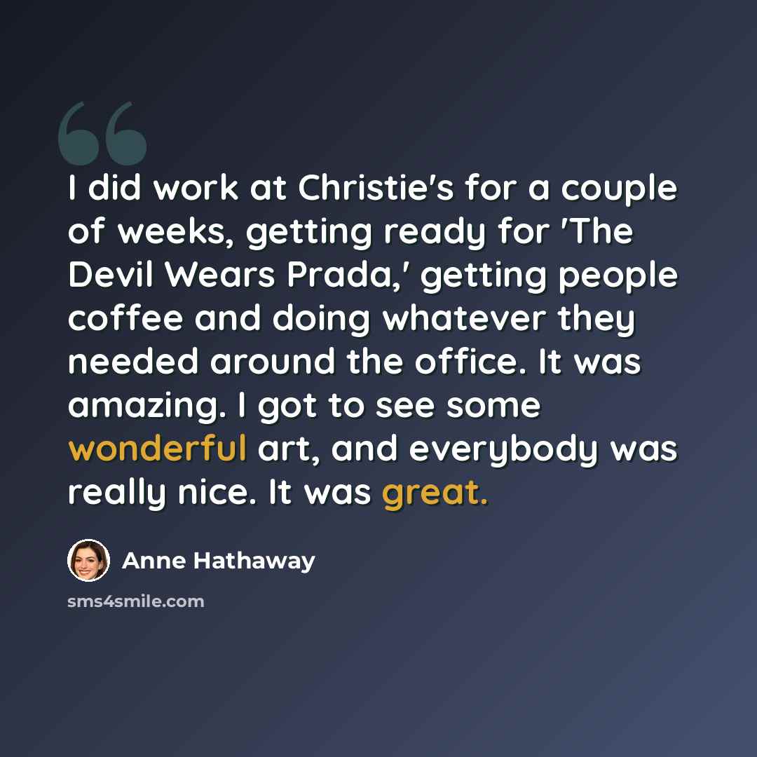 “I did work at Christie's for a couple of weeks, getting ready for 'The Devil Wears Prada,' getting people coffee and doing whatever they needed around the office. It was amazing. I got to see some wonderful art, and everybody was really nice. It was great.” quote by Anne Hathaway