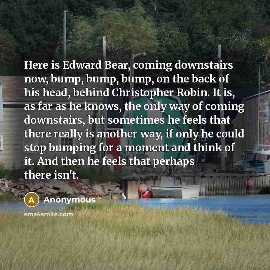 “Here is Edward Bear, coming downstairs now, bump, bump, bump, on the back of his head, behind Christopher Robin. It is, as far as he knows, the only way of coming downstairs, but sometimes he feels that there really is another way, if only he could stop bumping for a moment and think of it. And…” quote by Anonymous