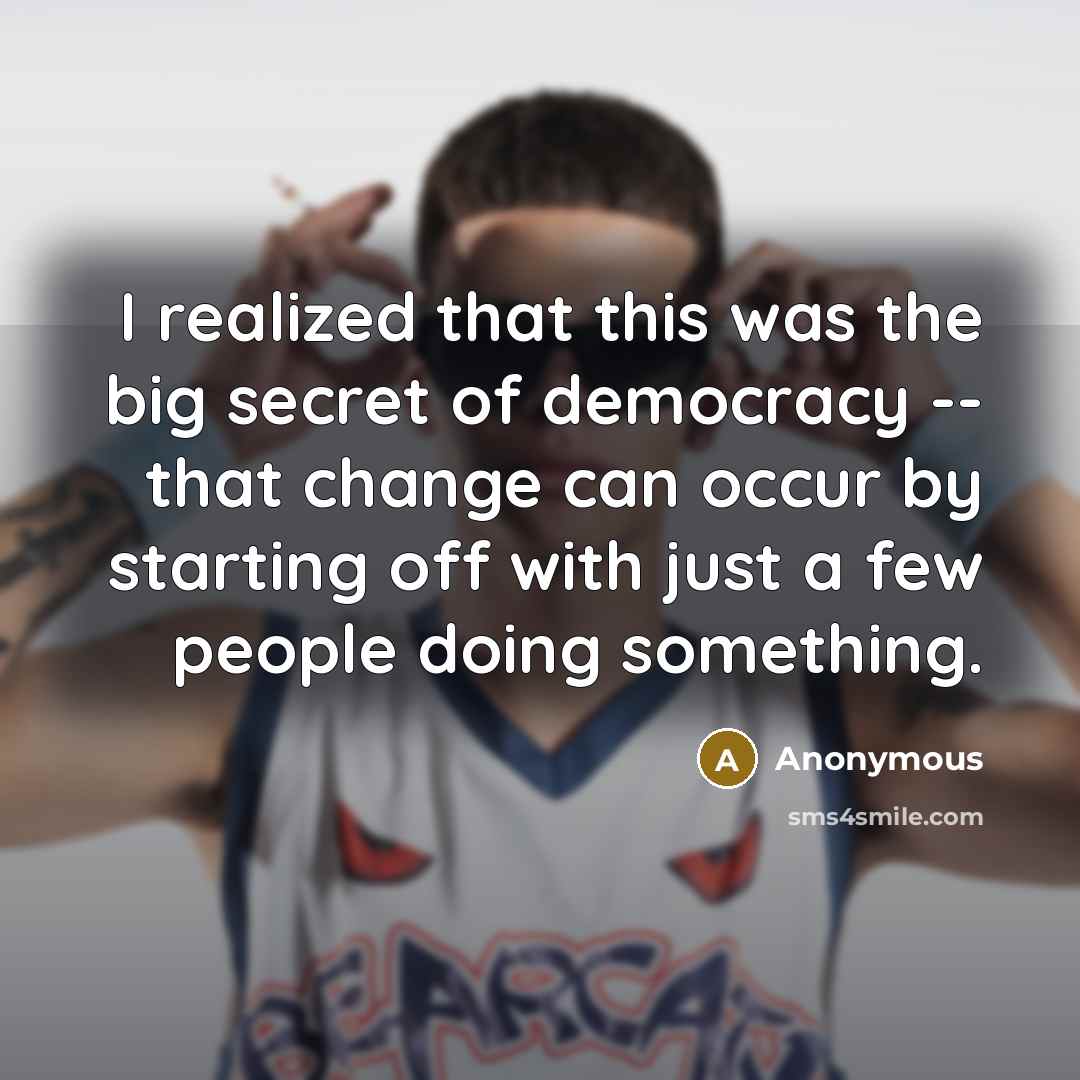 “I realized that this was the big secret of democracy -- that change can occur by starting off with just a few people doing something.” quote by Anonymous