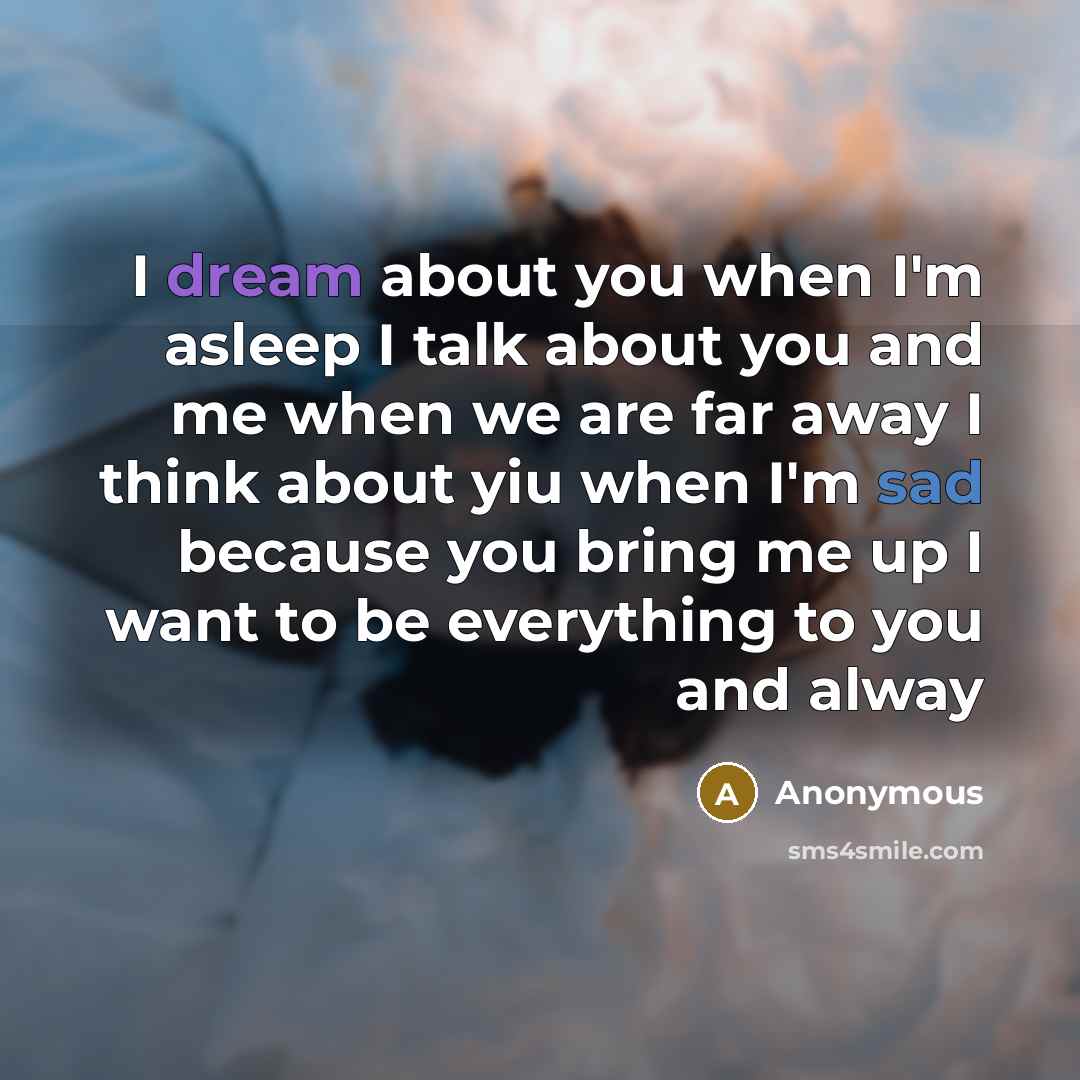 “I dream about you when I'm asleep I talk about you and me when we are far away I think about yiu when I'm sad because you bring me up I want to be everything to you and alway” quote by Anonymous