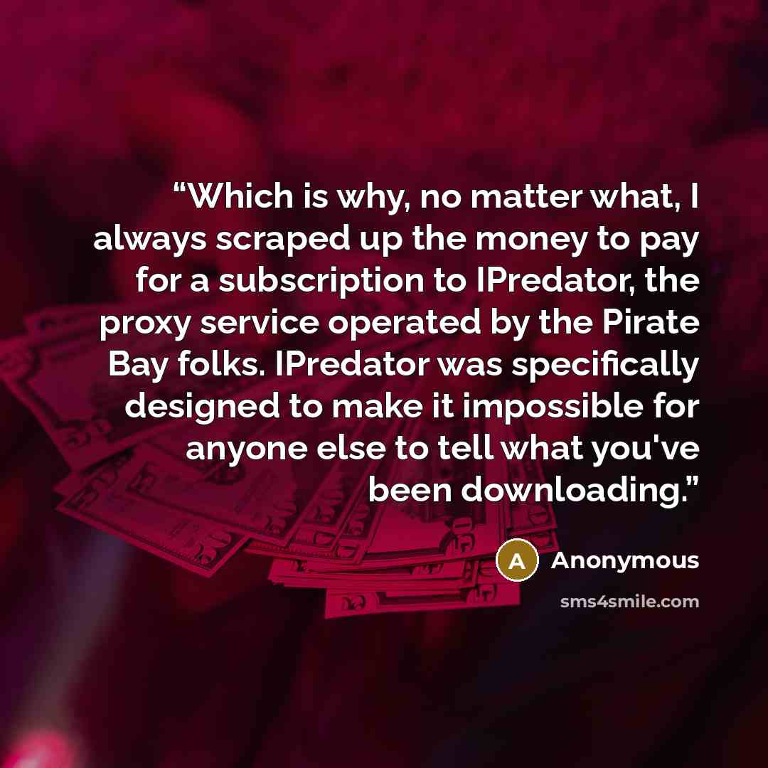 “Which is why, no matter what, I always scraped up the money to pay for a subscription to IPredator, the proxy service operated by the Pirate Bay folks. IPredator was specifically designed to make it impossible for anyone else to tell what you've been downloading.” quote by Anonymous