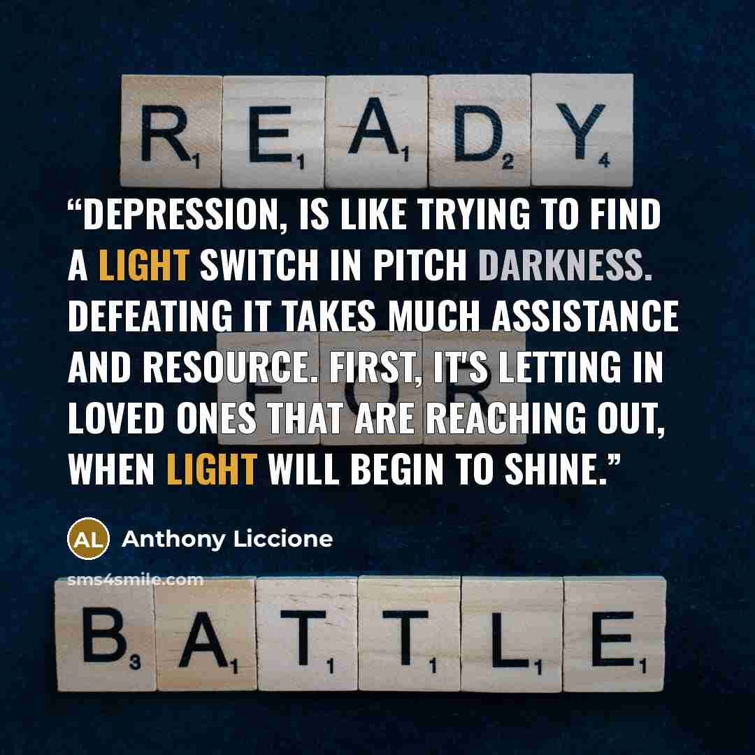 “Depression, is like trying to find a light switch in pitch darkness. Defeating it takes much assistance and resource. First, it's letting in loved ones that are reaching out, when light will begin to shine.” quote by Anthony Liccione