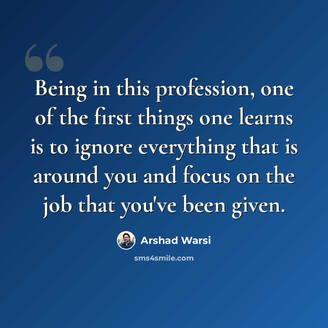 “Being in this profession, one of the first things one learns is to ignore everything that is around you and focus on the job that you've been given.” quote by Arshad Warsi