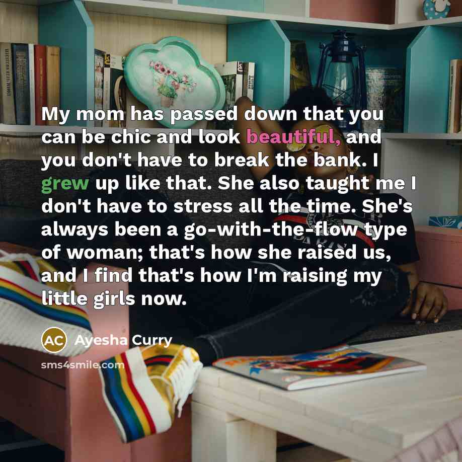 “My mom has passed down that you can be chic and look beautiful, and you don't have to break the bank. I grew up like that. She also taught me I don't have to stress all the time. She's always been a go-with-the-flow type of woman; that's how she raised us, and I find that's how I'm raising my…” quote by Ayesha Curry
