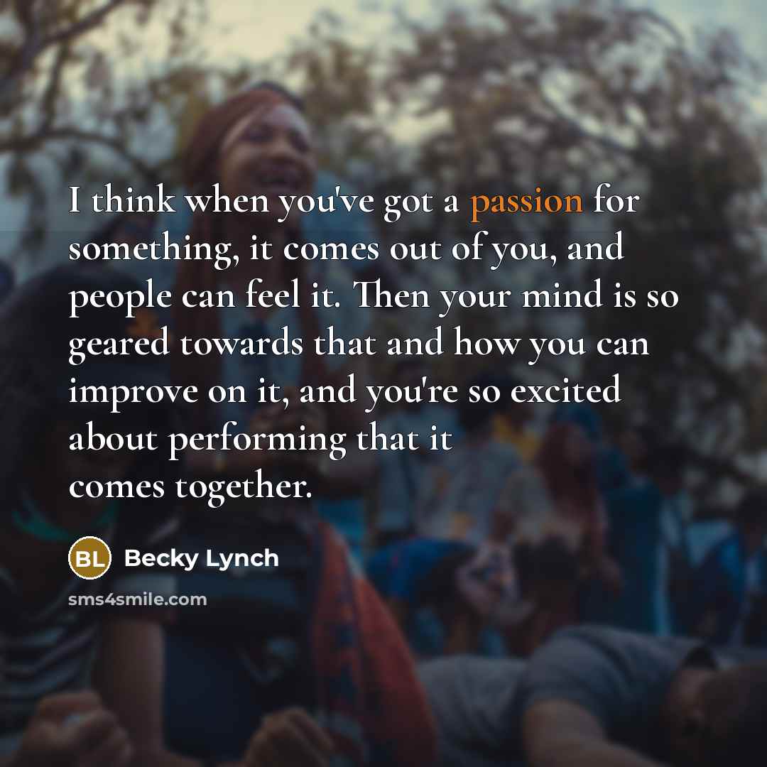 “I think when you've got a passion for something, it comes out of you, and people can feel it. Then your mind is so geared towards that and how you can improve on it, and you're so excited about performing that it comes together.” quote by Becky Lynch