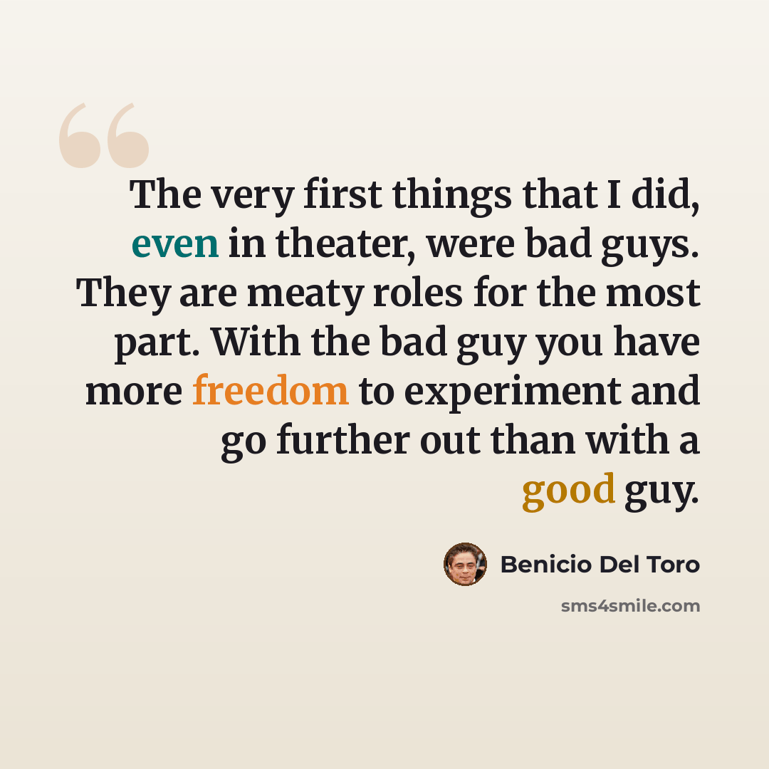 “The very first things that I did, even in theater, were bad guys. They are meaty roles for the most part. With the bad guy you have more freedom to experiment and go further out than with a good guy.” quote by Benicio Del Toro