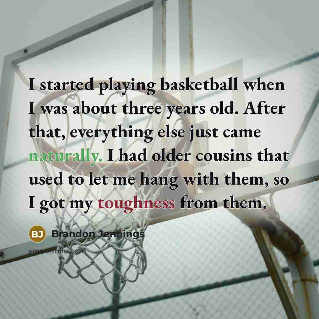 “I started playing basketball when I was about three years old. After that, everything else just came naturally. I had older cousins that used to let me hang with them, so I got my toughness from them.” quote by Brandon Jennings