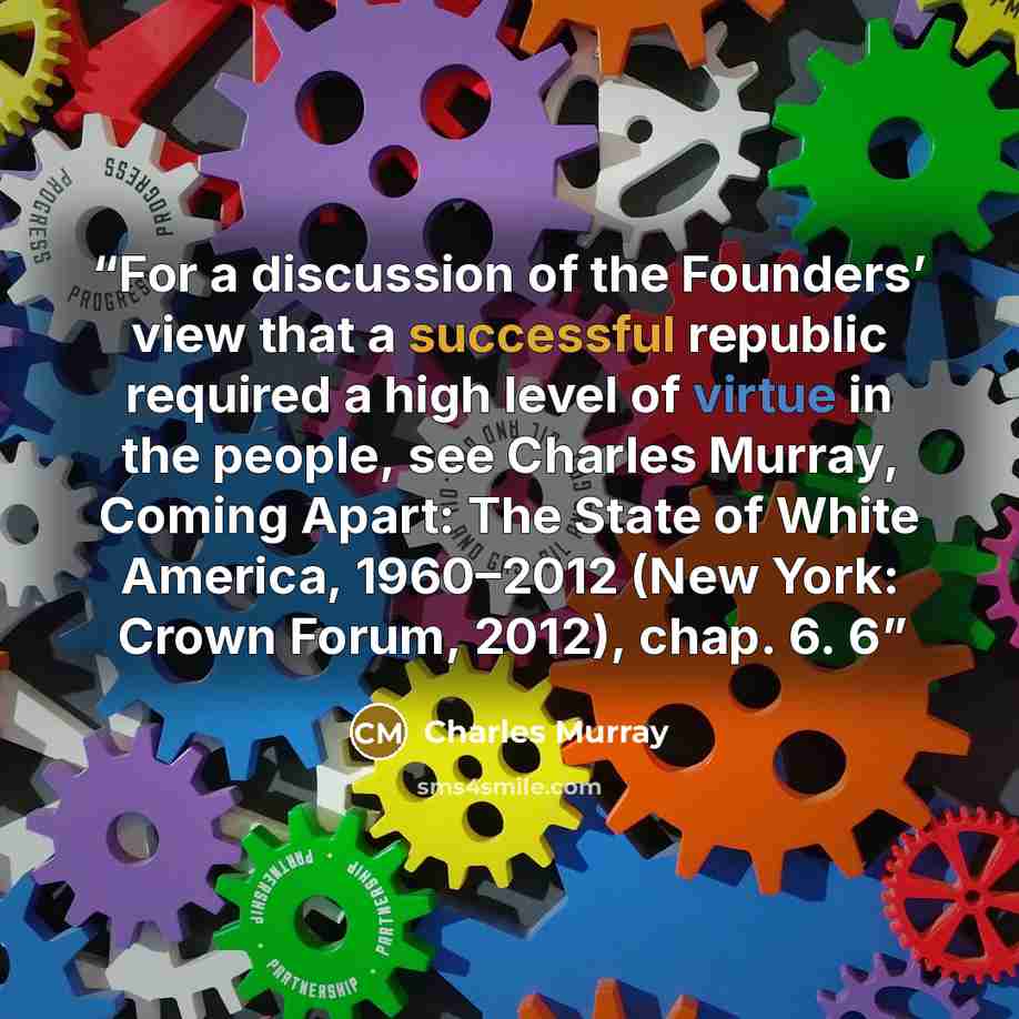“For a discussion of the Founders’ view that a successful republic required a high level of virtue in the people, see Charles Murray, Coming Apart: The State of White America, 1960–2012 (New York: Crown Forum, 2012), chap. 6. 6” quote by Charles Murray