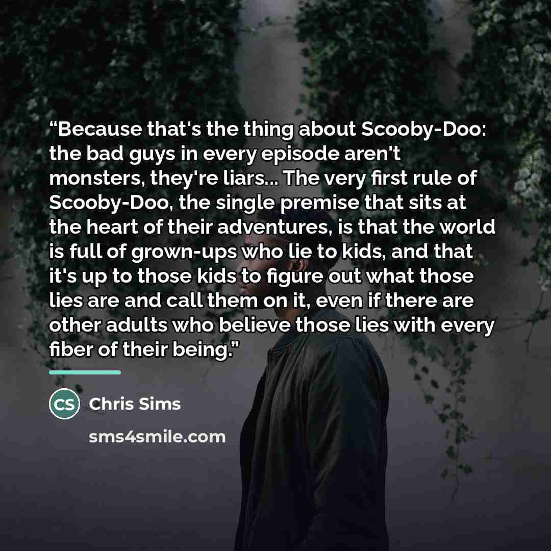 “Because that's the thing about Scooby-Doo: the bad guys in every episode aren't monsters, they're liars... The very first rule of Scooby-Doo, the single premise that sits at the heart of their adventures, is that the world is full of grown-ups who lie to kids, and that it's up to those kids to…” quote by Chris Sims