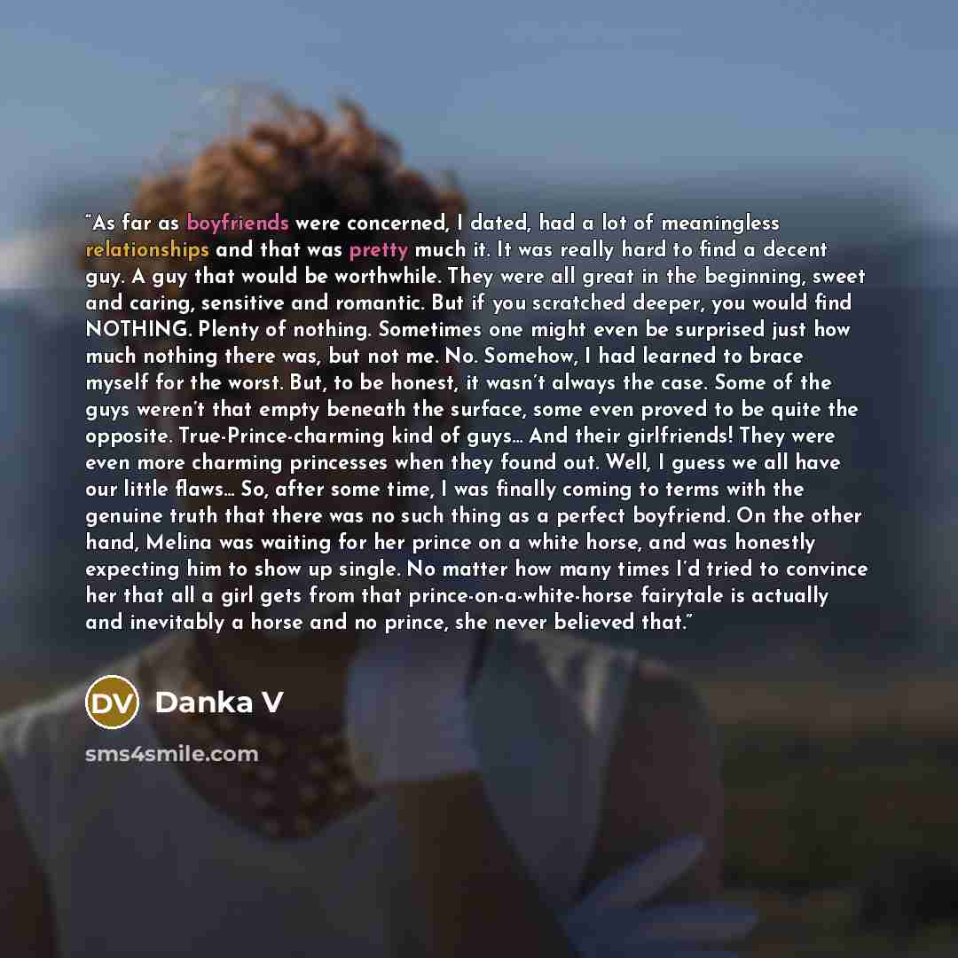 “As far as boyfriends were concerned, I dated, had a lot of meaningless relationships and that was pretty much it. It was really hard to find a decent guy. A guy that would be worthwhile. They were all great in the beginning, sweet and caring, sensitive and romantic. But if you scratched deeper…” quote by Danka V