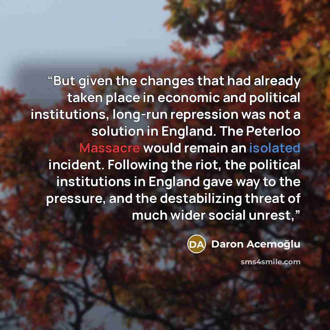 “But given the changes that had already taken place in economic and political institutions, long-run repression was not a solution in England. The Peterloo Massacre would remain an isolated incident. Following the riot, the political institutions in England gave way to the pressure, and the…” quote by Daron Acemoğlu