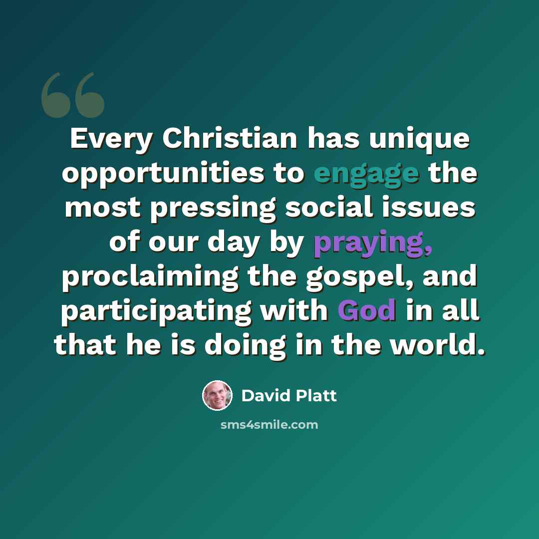 “Every Christian has unique opportunities to engage the most pressing social issues of our day by praying, proclaiming the gospel, and participating with God in all that he is doing in the world.” quote by David Platt